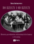 Maria Barbasiewicz - Do rzeczy i od rzeczy. Historia przedmiotów odstawionych do lamusa w XX wieku