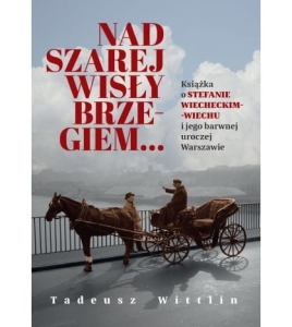 Tadeusz Wittlin - Nad szarej Wisły brzegiem… Książka o Stefanie Wiecheckim-Wiechu i jego barwnej uroczej Warszawie