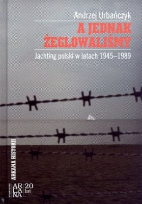 Andrzej Urbańczyk - A jednak żeglowaliśmy. Jachting polski w latach 1945-1989